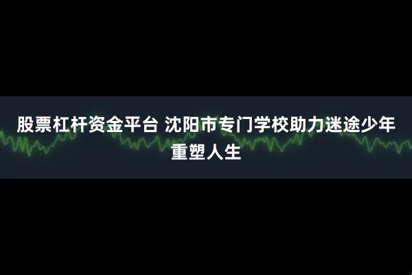 股票杠杆资金平台 沈阳市专门学校助力迷途少年重塑人生