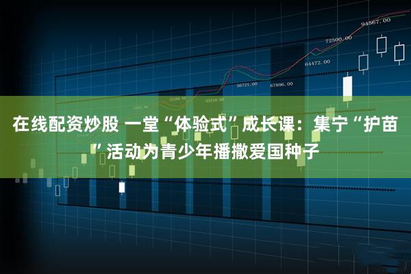 在线配资炒股 一堂“体验式”成长课：集宁“护苗”活动为青少年播撒爱国种子