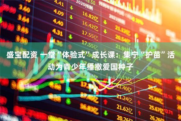 盛宝配资 一堂“体验式”成长课：集宁“护苗”活动为青少年播撒爱国种子