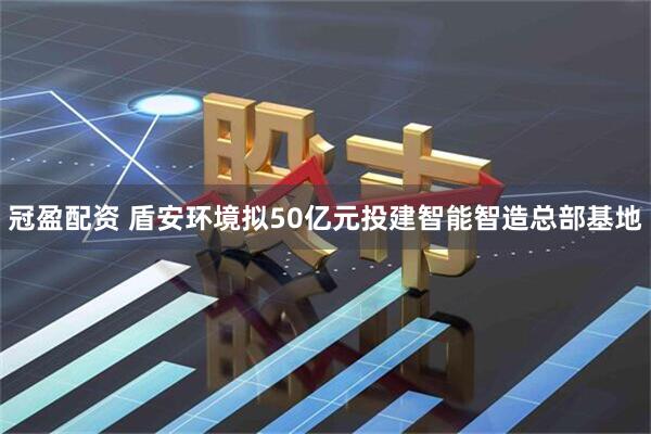冠盈配资 盾安环境拟50亿元投建智能智造总部基地