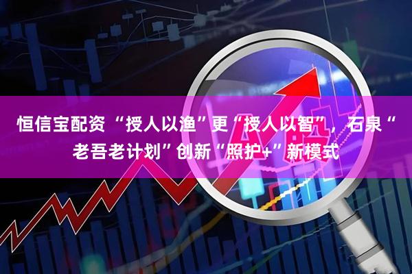 恒信宝配资 “授人以渔”更“授人以智”，石泉“老吾老计划”创新“照护+”新模式