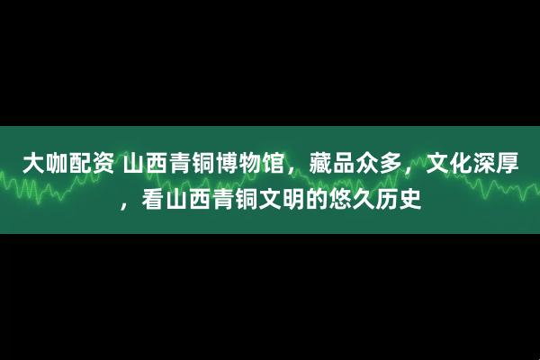 大咖配资 山西青铜博物馆，藏品众多，文化深厚，看山西青铜文明的悠久历史