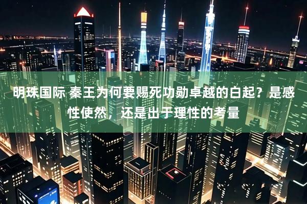 明珠国际 秦王为何要赐死功勋卓越的白起？是感性使然，还是出于理性的考量