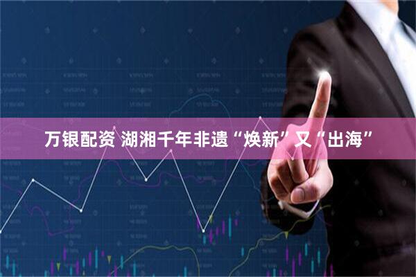 万银配资 湖湘千年非遗“焕新”又“出海”