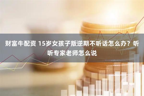 财富牛配资 15岁女孩子叛逆期不听话怎么办？听听专家老师怎么说