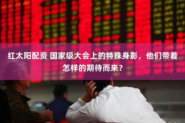 红太阳配资 国家级大会上的特殊身影，他们带着怎样的期待而来？