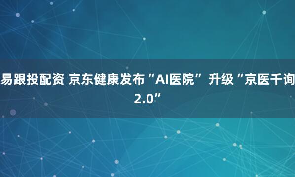 易跟投配资 京东健康发布“AI医院” 升级“京医千询2.0”