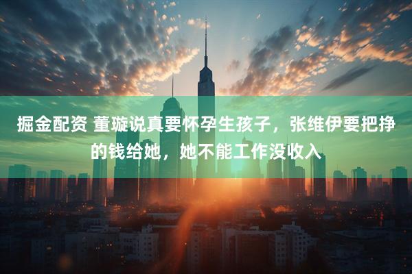 掘金配资 董璇说真要怀孕生孩子，张维伊要把挣的钱给她，她不能工作没收入