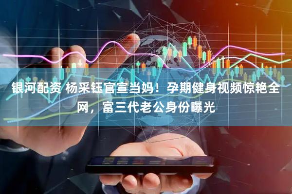 银河配资 杨采钰官宣当妈！孕期健身视频惊艳全网，富三代老公身份曝光