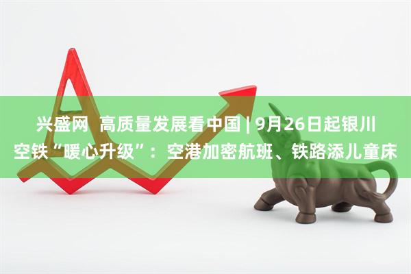 兴盛网  高质量发展看中国 | 9月26日起银川空铁“暖心升级”：空港加密航班、铁路添儿童床