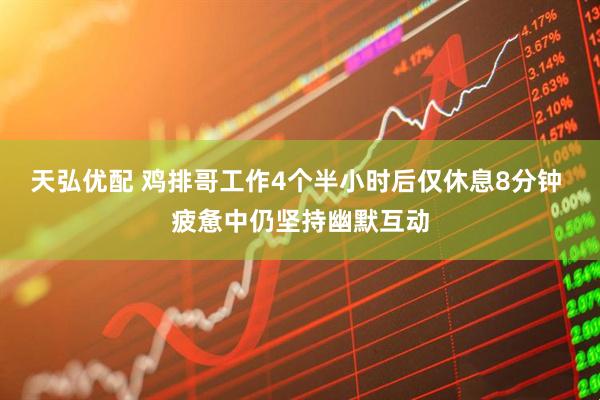 天弘优配 鸡排哥工作4个半小时后仅休息8分钟 疲惫中仍坚持幽默互动