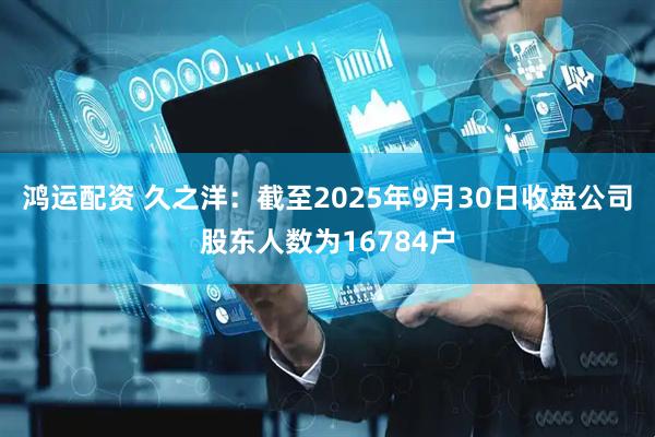 鸿运配资 久之洋：截至2025年9月30日收盘公司股东人数为16784户