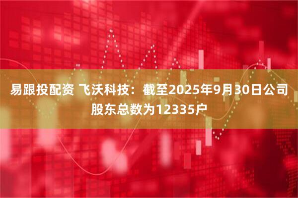 易跟投配资 飞沃科技：截至2025年9月30日公司股东总数为12335户