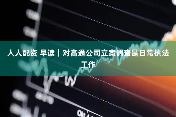 人人配资 早读｜对高通公司立案调查是日常执法工作