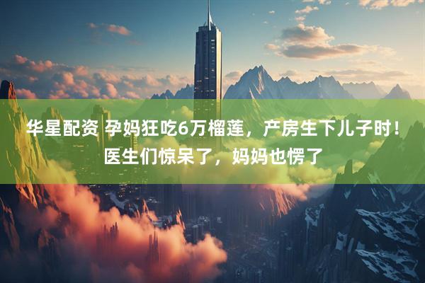 华星配资 孕妈狂吃6万榴莲，产房生下儿子时！医生们惊呆了，妈妈也愣了