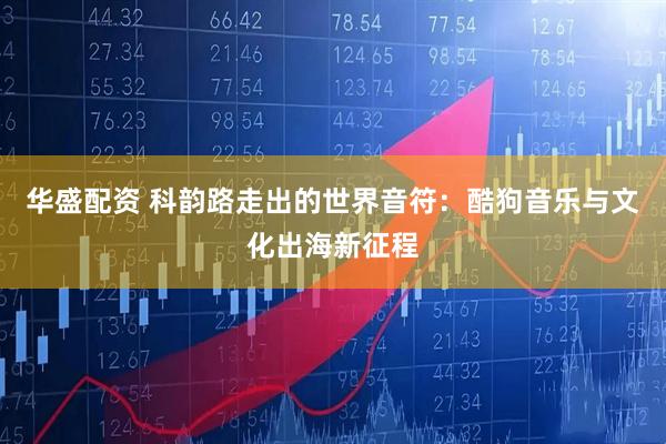 华盛配资 科韵路走出的世界音符：酷狗音乐与文化出海新征程
