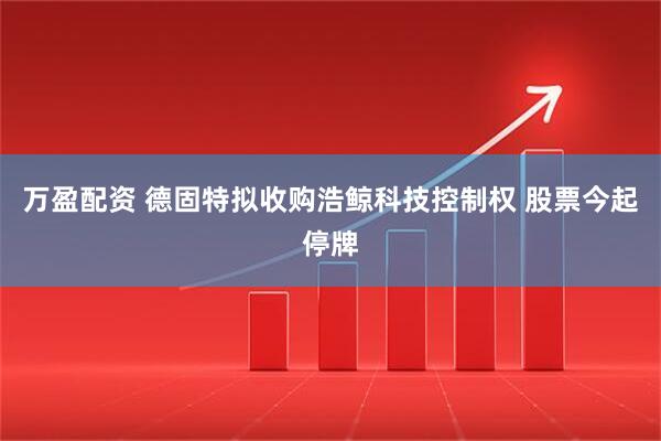 万盈配资 德固特拟收购浩鲸科技控制权 股票今起停牌