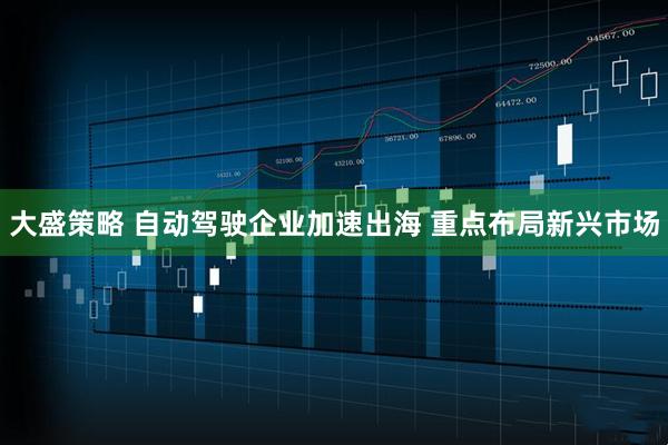 大盛策略 自动驾驶企业加速出海 重点布局新兴市场